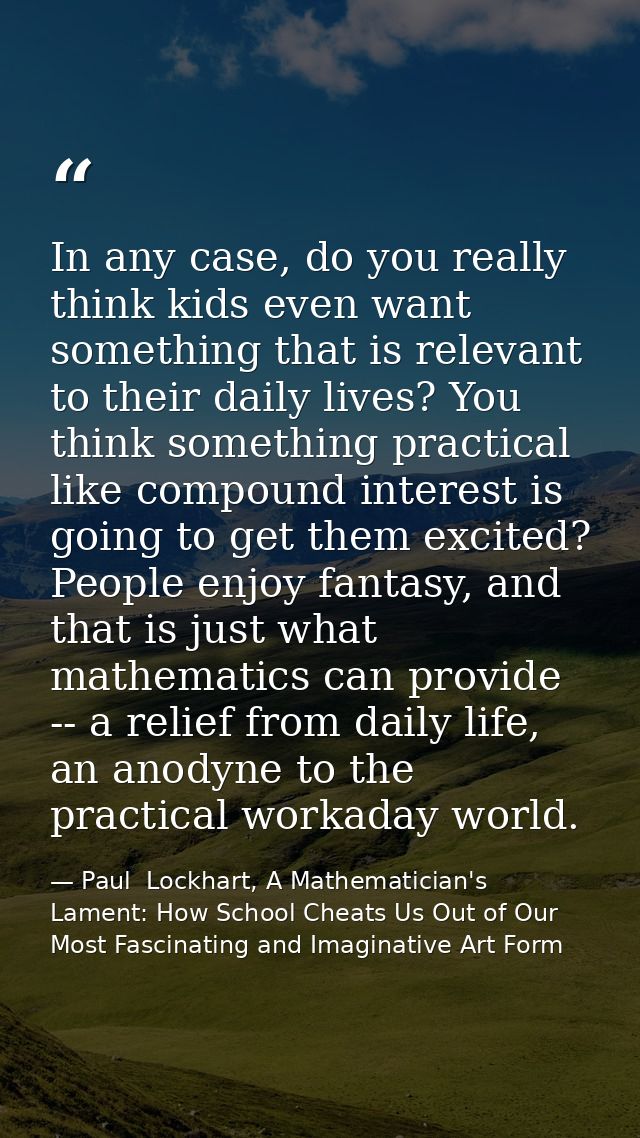 In any case, do you really think kids even want something that is relevant to their daily lives? You think something pra — Paul  Lockhart, A Mathematician's Lament: How School Cheats Us Out of Our Most Fascinating and Imaginative Art Form