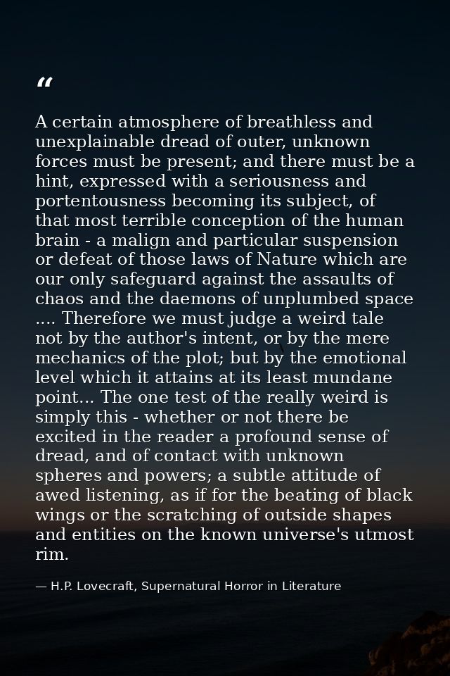 A certain atmosphere of breathless and unexplainable dread of outer, unknown forces must be present; and there must be a — H.P. Lovecraft, Supernatural Horror in Literature