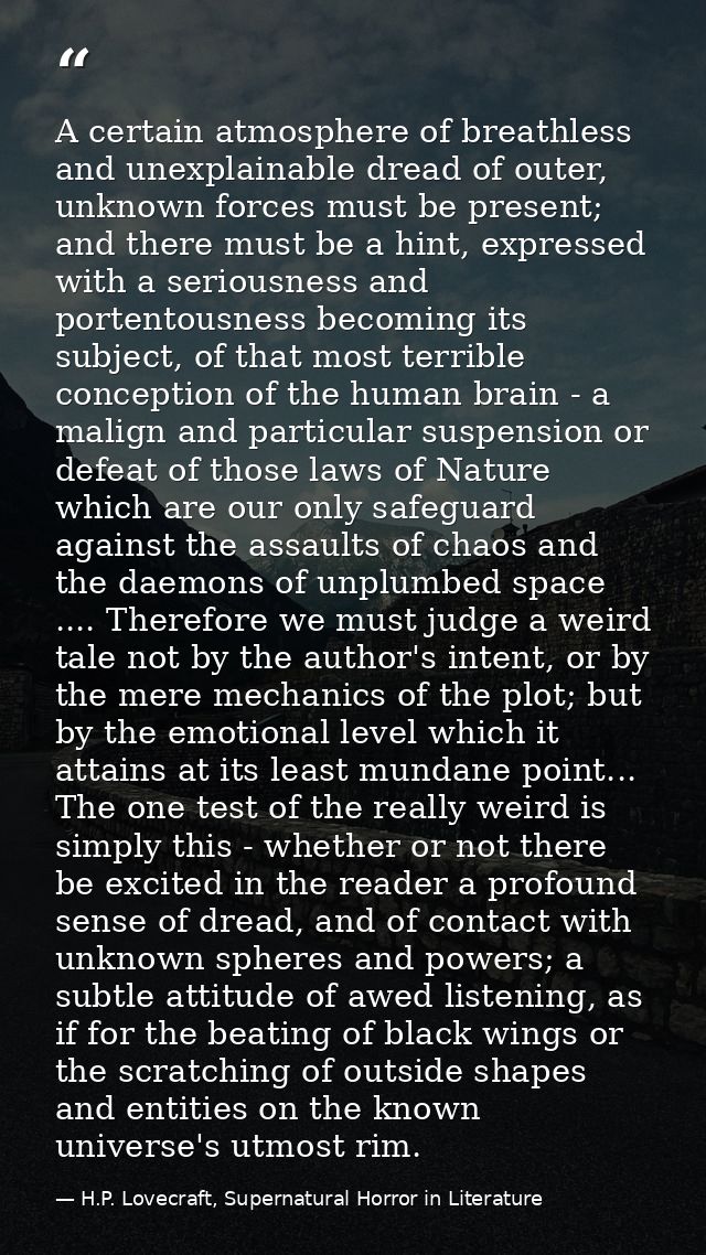 A certain atmosphere of breathless and unexplainable dread of outer, unknown forces must be present; and there must be a — H.P. Lovecraft, Supernatural Horror in Literature