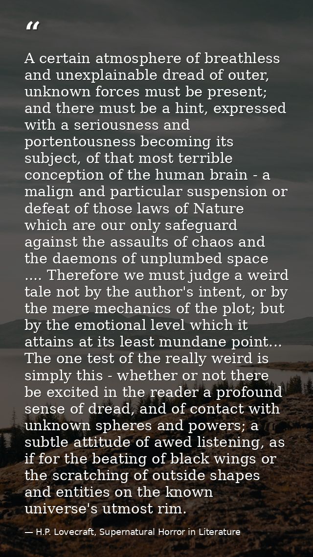 A certain atmosphere of breathless and unexplainable dread of outer, unknown forces must be present; and there must be a — H.P. Lovecraft, Supernatural Horror in Literature