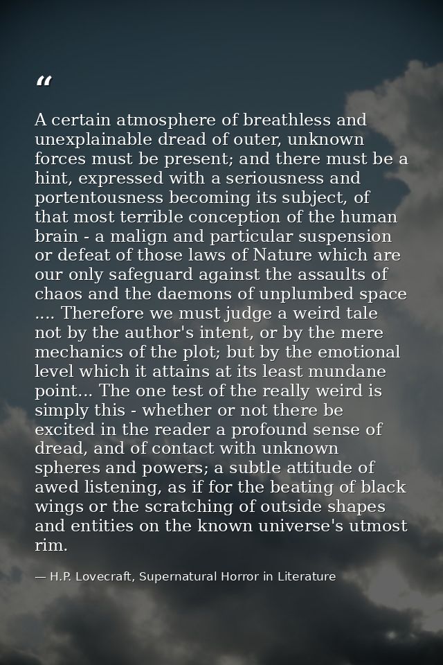 A certain atmosphere of breathless and unexplainable dread of outer, unknown forces must be present; and there must be a — H.P. Lovecraft, Supernatural Horror in Literature