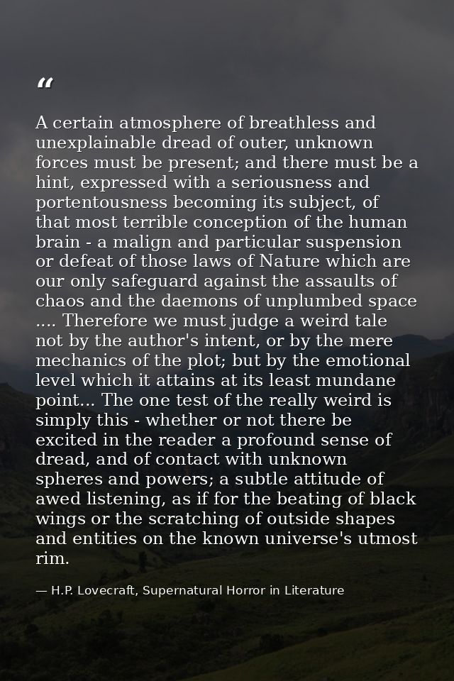 A certain atmosphere of breathless and unexplainable dread of outer, unknown forces must be present; and there must be a — H.P. Lovecraft, Supernatural Horror in Literature