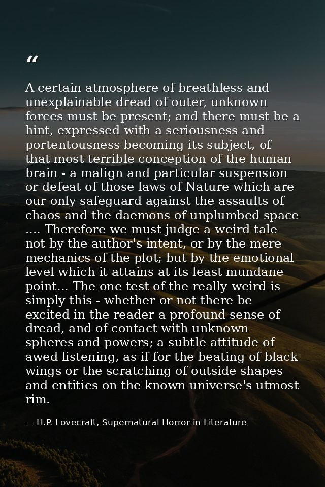 A certain atmosphere of breathless and unexplainable dread of outer, unknown forces must be present; and there must be a — H.P. Lovecraft, Supernatural Horror in Literature