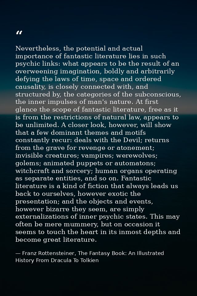 Nevertheless, the potential and actual importance of fantastic literature lies in such psychic links: what appears to be — Franz Rottensteiner, The Fantasy Book: An Illustrated History From Dracula To Tolkien