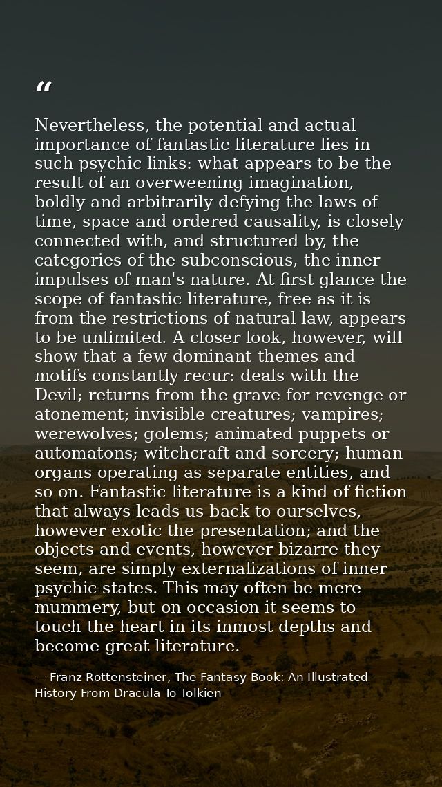 Nevertheless, the potential and actual importance of fantastic literature lies in such psychic links: what appears to be — Franz Rottensteiner, The Fantasy Book: An Illustrated History From Dracula To Tolkien