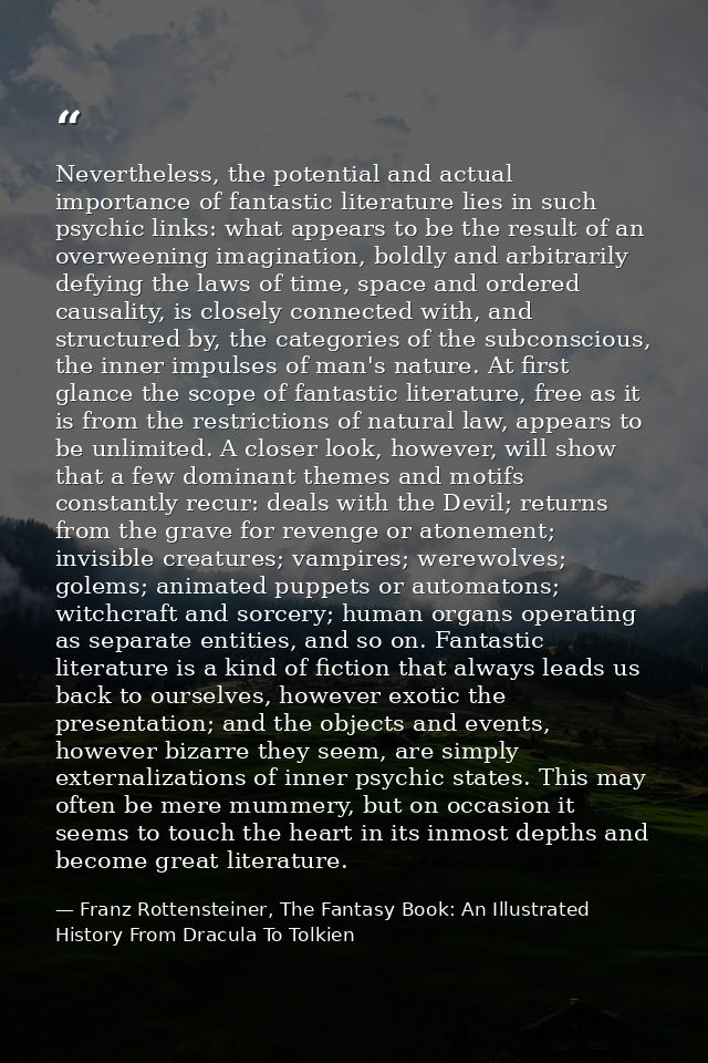 Nevertheless, the potential and actual importance of fantastic literature lies in such psychic links: what appears to be — Franz Rottensteiner, The Fantasy Book: An Illustrated History From Dracula To Tolkien