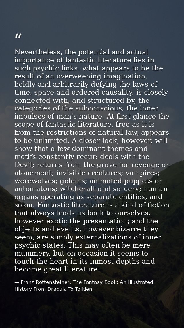 Nevertheless, the potential and actual importance of fantastic literature lies in such psychic links: what appears to be — Franz Rottensteiner, The Fantasy Book: An Illustrated History From Dracula To Tolkien