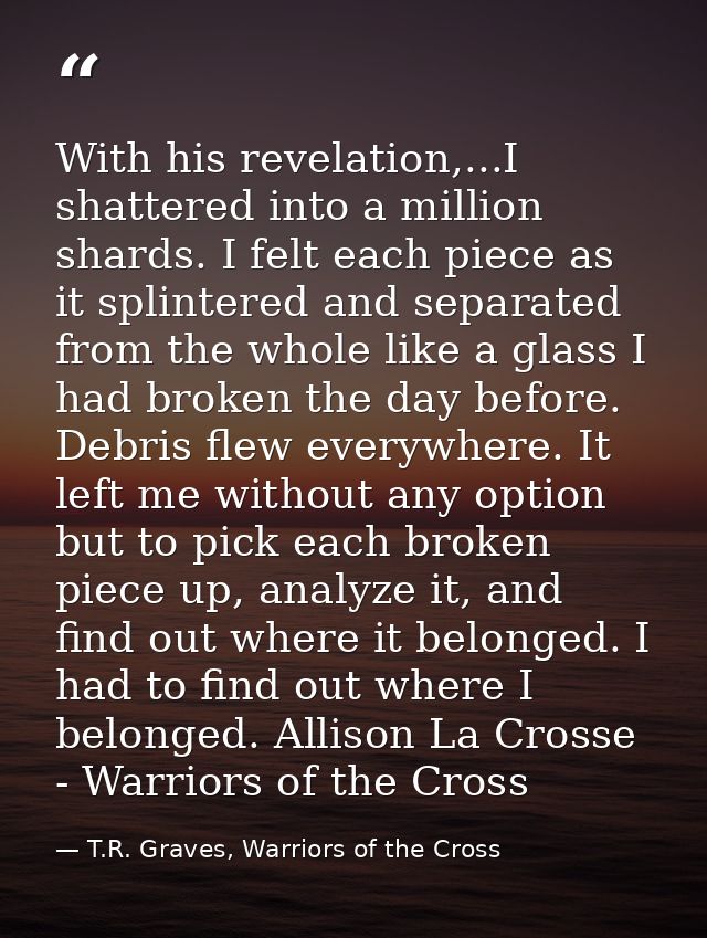 With his revelation,...I shattered into a million shards. I felt each piece as it splintered and separated from the whol — T.R. Graves, Warriors of the Cross