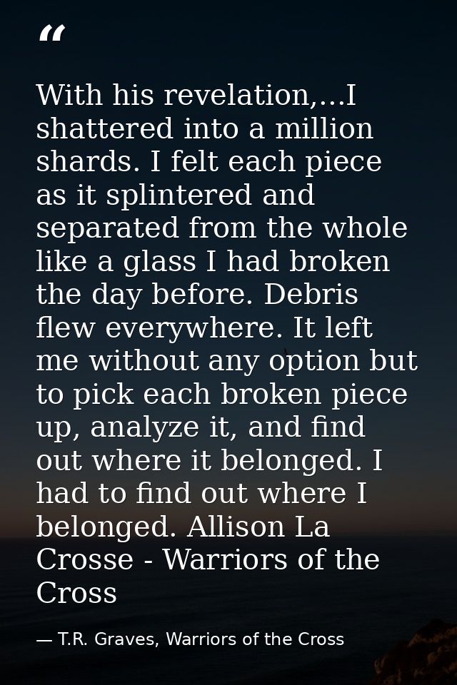 With his revelation,...I shattered into a million shards. I felt each piece as it splintered and separated from the whol — T.R. Graves, Warriors of the Cross