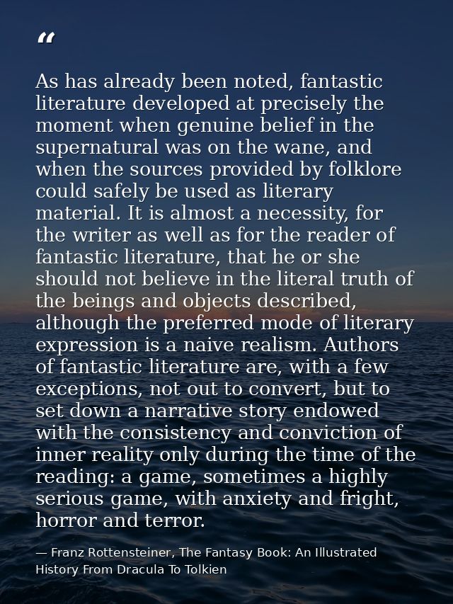 As has already been noted, fantastic literature developed at precisely the moment when genuine belief in the supernatura — Franz Rottensteiner, The Fantasy Book: An Illustrated History From Dracula To Tolkien