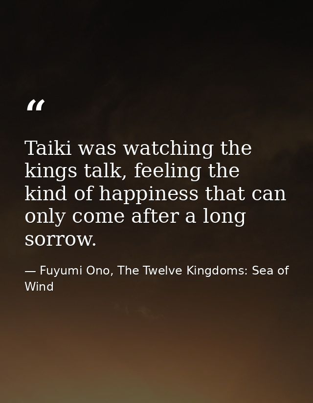 Taiki was watching the kings talk, feeling the kind of happiness that can only come after a long sorrow. — Fuyumi Ono, The Twelve Kingdoms: Sea of Wind