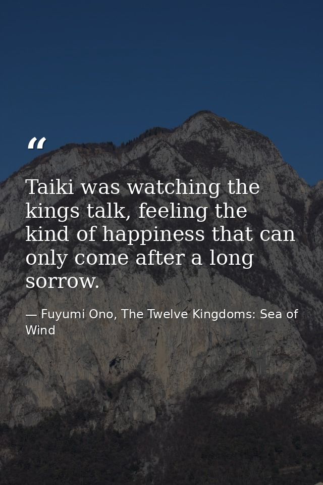 Taiki was watching the kings talk, feeling the kind of happiness that can only come after a long sorrow. — Fuyumi Ono, The Twelve Kingdoms: Sea of Wind