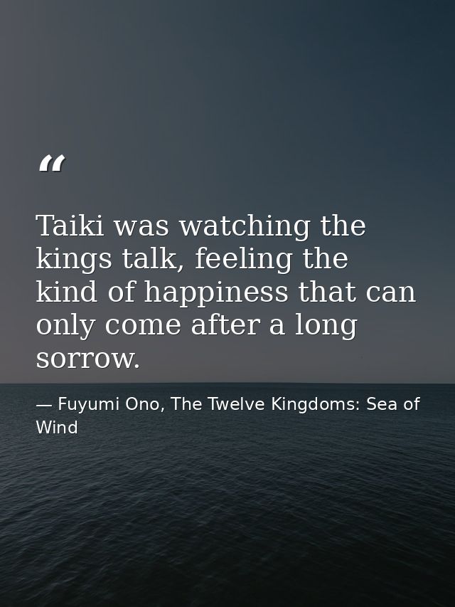 Taiki was watching the kings talk, feeling the kind of happiness that can only come after a long sorrow. — Fuyumi Ono, The Twelve Kingdoms: Sea of Wind