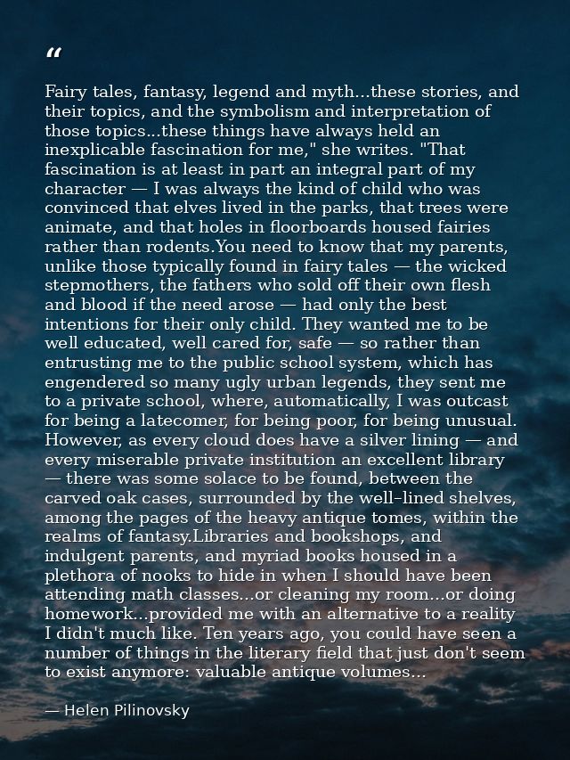 Fairy tales, fantasy, legend and myth...these stories, and their topics, and the symbolism and interpretation of those t — Helen Pilinovsky