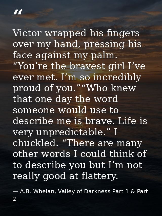 Victor wrapped his fingers over my hand, pressing his face against my palm. “You’re the bravest girl I’ve ever met. I’m  — A.B. Whelan, Valley of Darkness Part 1 & Part 2