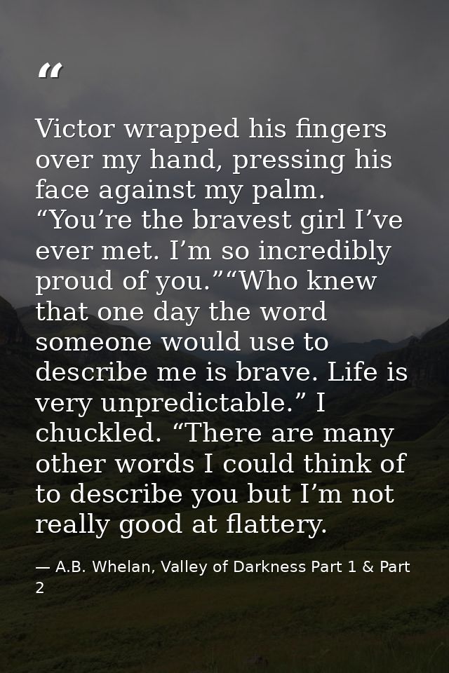 Victor wrapped his fingers over my hand, pressing his face against my palm. “You’re the bravest girl I’ve ever met. I’m  — A.B. Whelan, Valley of Darkness Part 1 & Part 2