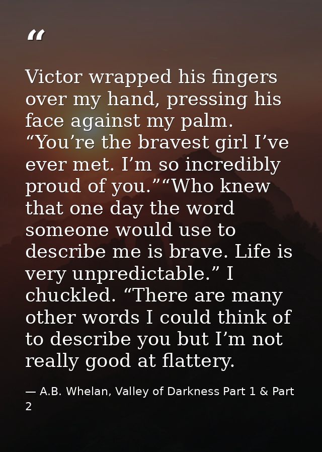 Victor wrapped his fingers over my hand, pressing his face against my palm. “You’re the bravest girl I’ve ever met. I’m  — A.B. Whelan, Valley of Darkness Part 1 & Part 2