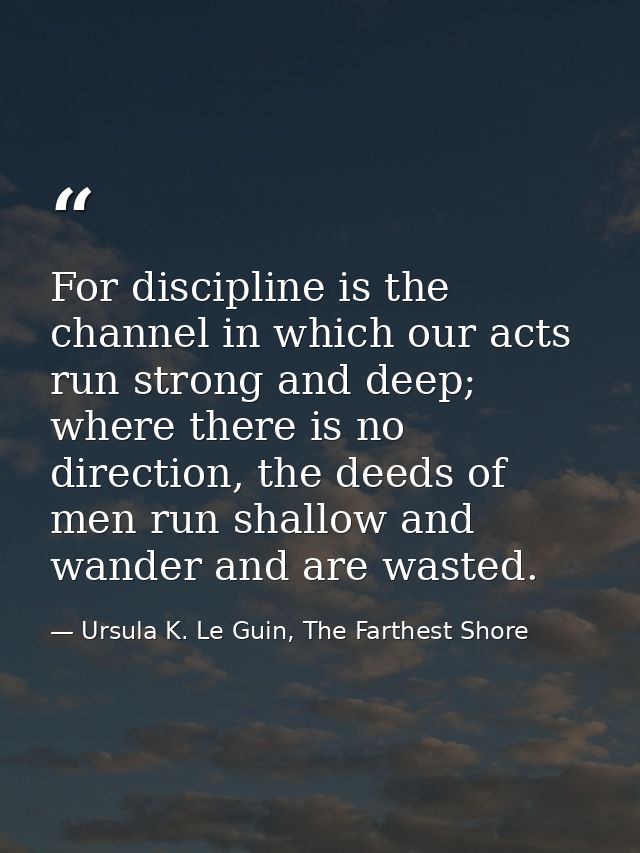 For discipline is the channel in which our acts run strong and deep; where there is no direction, the deeds of men run s — Ursula K. Le Guin, The Farthest Shore