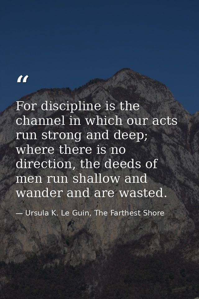 For discipline is the channel in which our acts run strong and deep; where there is no direction, the deeds of men run s — Ursula K. Le Guin, The Farthest Shore