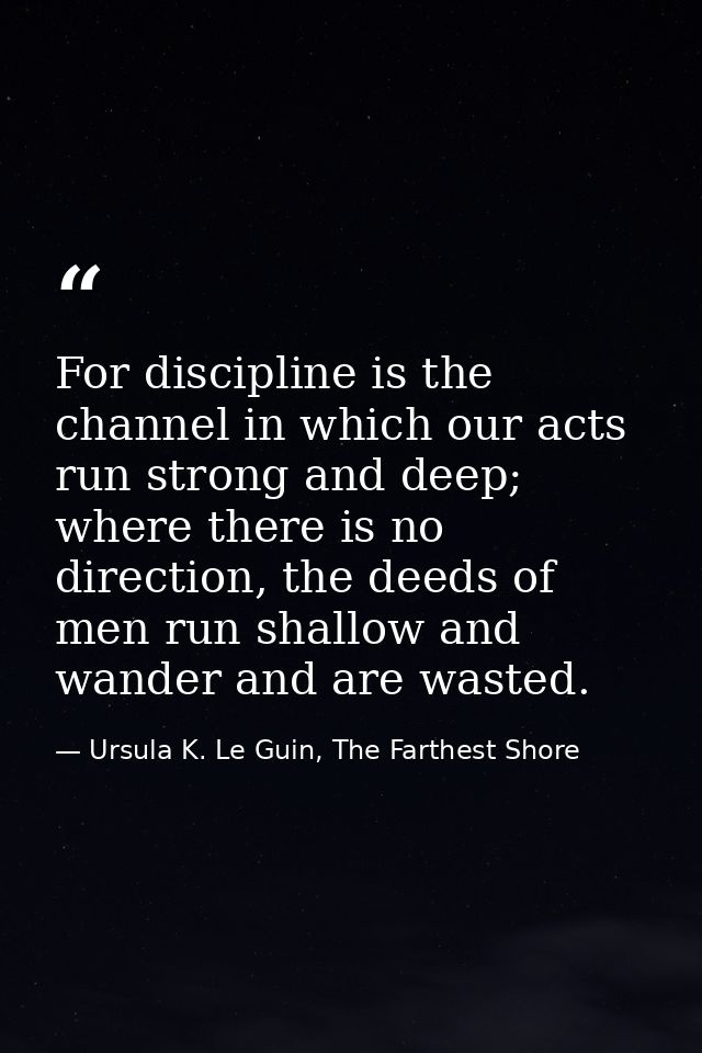 For discipline is the channel in which our acts run strong and deep; where there is no direction, the deeds of men run s — Ursula K. Le Guin, The Farthest Shore