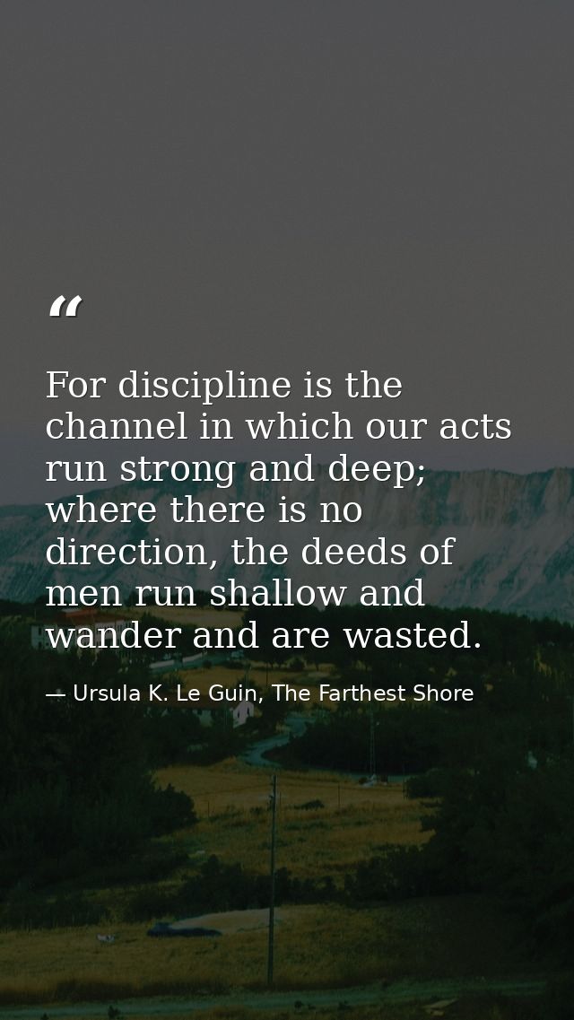 For discipline is the channel in which our acts run strong and deep; where there is no direction, the deeds of men run s — Ursula K. Le Guin, The Farthest Shore
