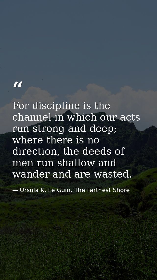 For discipline is the channel in which our acts run strong and deep; where there is no direction, the deeds of men run s — Ursula K. Le Guin, The Farthest Shore