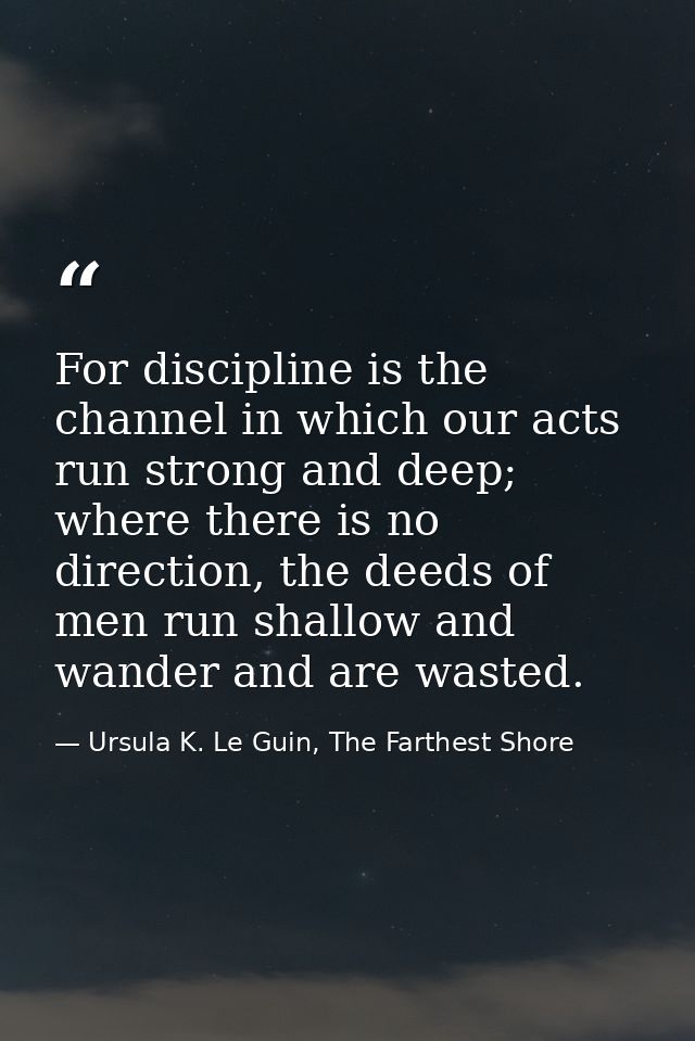 For discipline is the channel in which our acts run strong and deep; where there is no direction, the deeds of men run s — Ursula K. Le Guin, The Farthest Shore