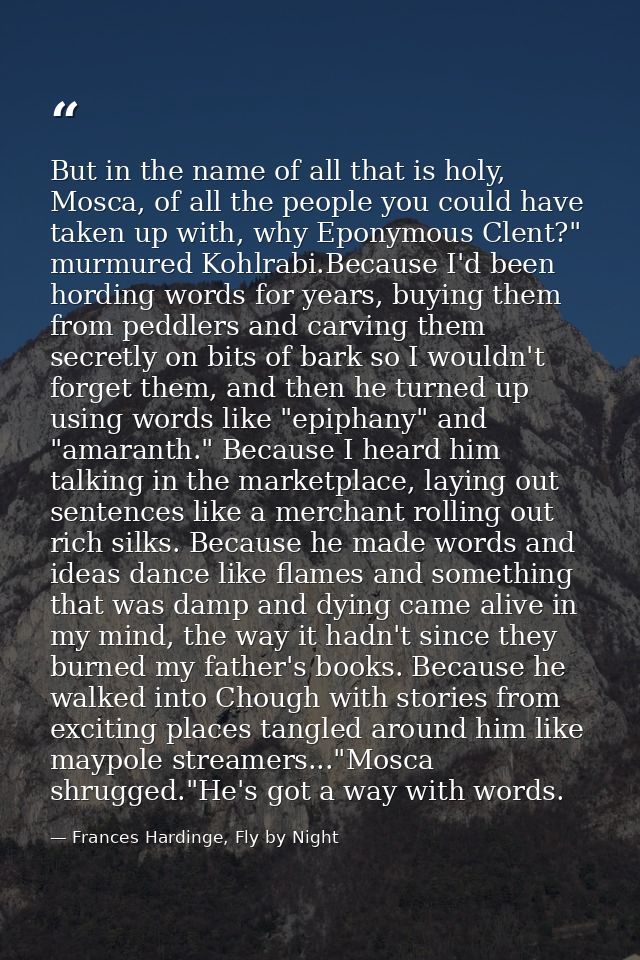 But in the name of all that is holy, Mosca, of all the people you could have taken up with, why Eponymous Clent?" murmur — Frances Hardinge, Fly by Night