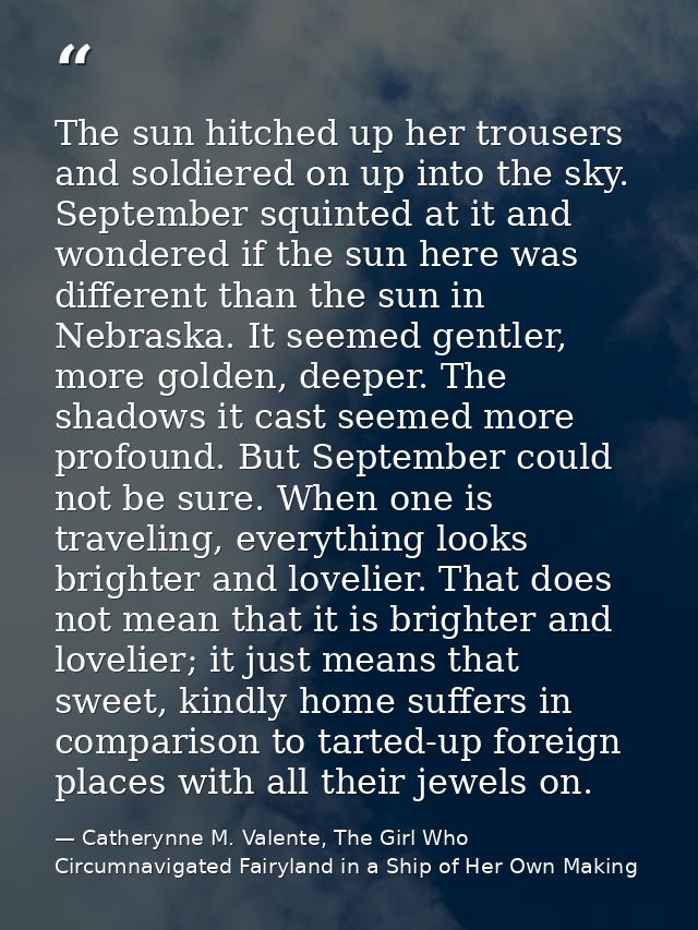The sun hitched up her trousers and soldiered on up into the sky. September squinted at it and wondered if the sun here  — Catherynne M. Valente, The Girl Who Circumnavigated Fairyland in a Ship of Her Own Making