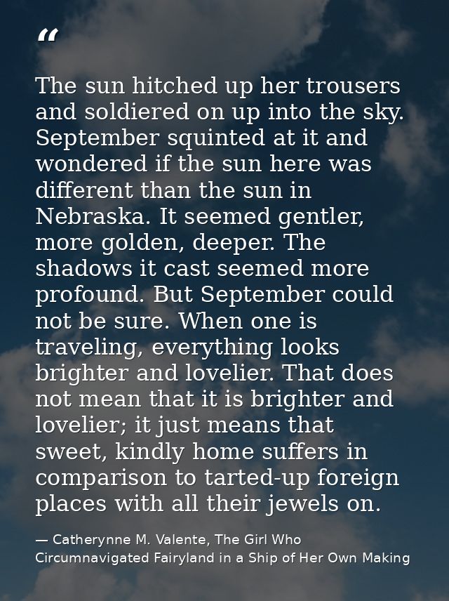The sun hitched up her trousers and soldiered on up into the sky. September squinted at it and wondered if the sun here  — Catherynne M. Valente, The Girl Who Circumnavigated Fairyland in a Ship of Her Own Making