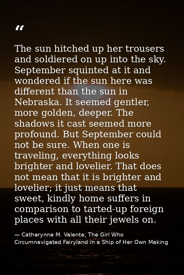 The sun hitched up her trousers and soldiered on up into the sky. September squinted at it and wondered if the sun here  — Catherynne M. Valente, The Girl Who Circumnavigated Fairyland in a Ship of Her Own Making