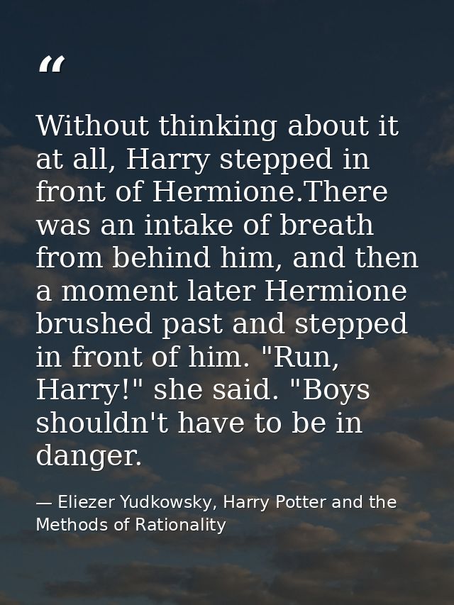 Without thinking about it at all, Harry stepped in front of Hermione.There was an intake of breath from behind him, and  — Eliezer Yudkowsky, Harry Potter and the Methods of Rationality