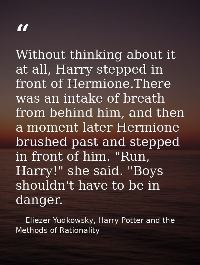Without thinking about it at all, Harry stepped in front of Hermione.There was an intake of breath from behind him, and  — Eliezer Yudkowsky, Harry Potter and the Methods of Rationality