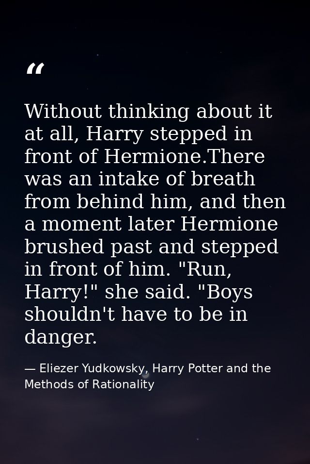 Without thinking about it at all, Harry stepped in front of Hermione.There was an intake of breath from behind him, and  — Eliezer Yudkowsky, Harry Potter and the Methods of Rationality