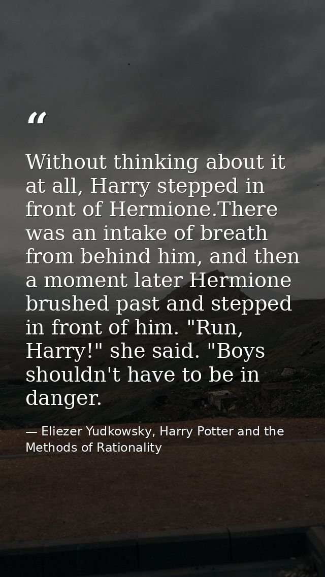 Without thinking about it at all, Harry stepped in front of Hermione.There was an intake of breath from behind him, and  — Eliezer Yudkowsky, Harry Potter and the Methods of Rationality
