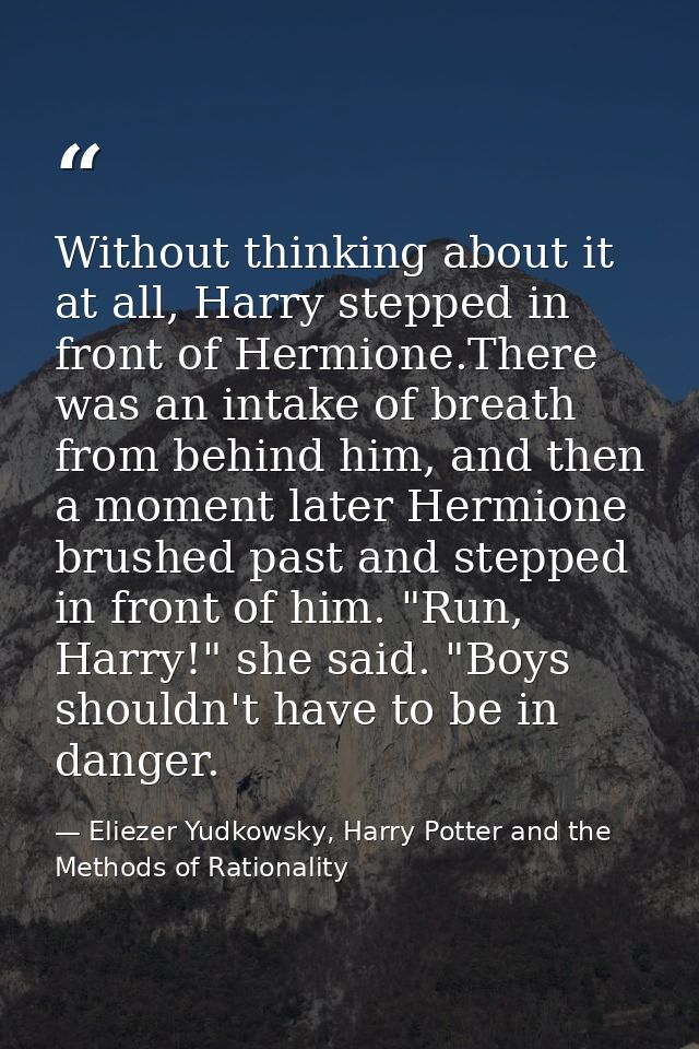 Without thinking about it at all, Harry stepped in front of Hermione.There was an intake of breath from behind him, and  — Eliezer Yudkowsky, Harry Potter and the Methods of Rationality