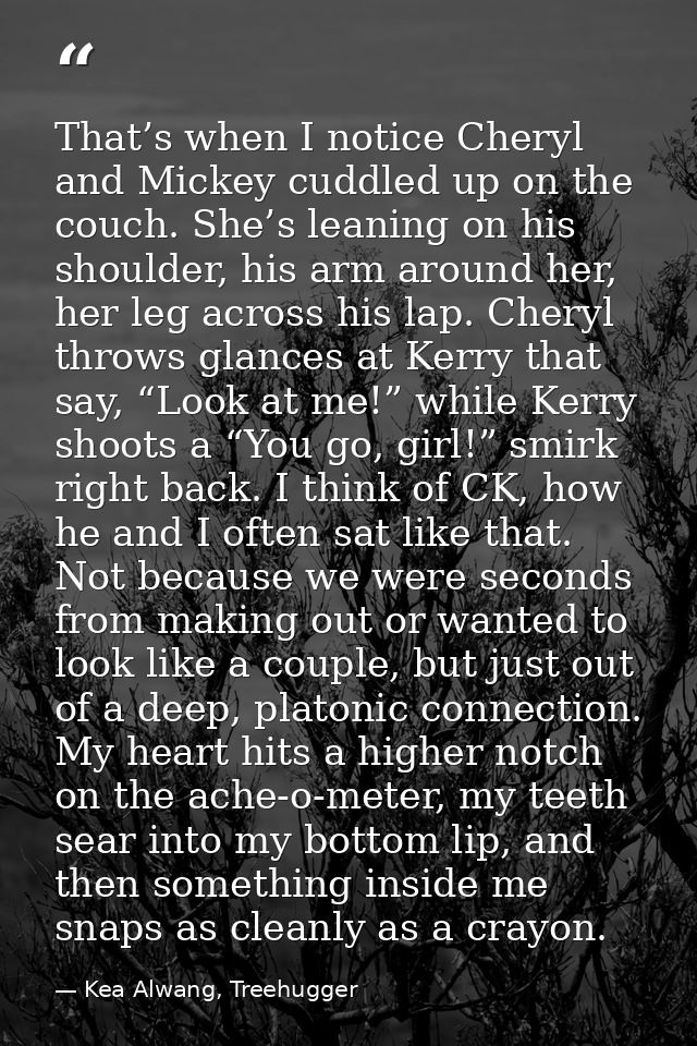 That’s when I notice Cheryl and Mickey cuddled up on the couch. She’s leaning on his shoulder, his arm around her, her l — Kea Alwang, Treehugger