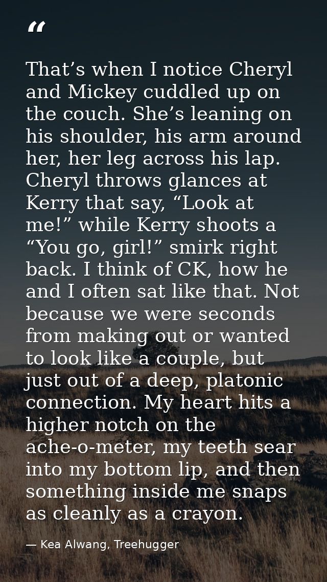 That’s when I notice Cheryl and Mickey cuddled up on the couch. She’s leaning on his shoulder, his arm around her, her l — Kea Alwang, Treehugger