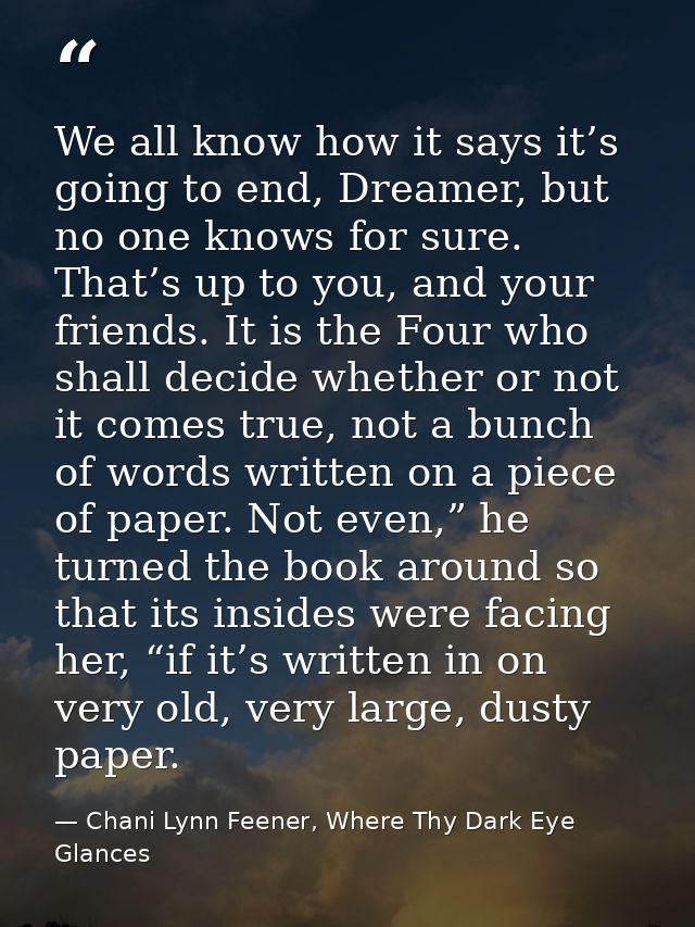 We all know how it says it’s going to end, Dreamer, but no one knows for sure. That’s up to you, and your friends. It is — Chani Lynn Feener, Where Thy Dark Eye Glances