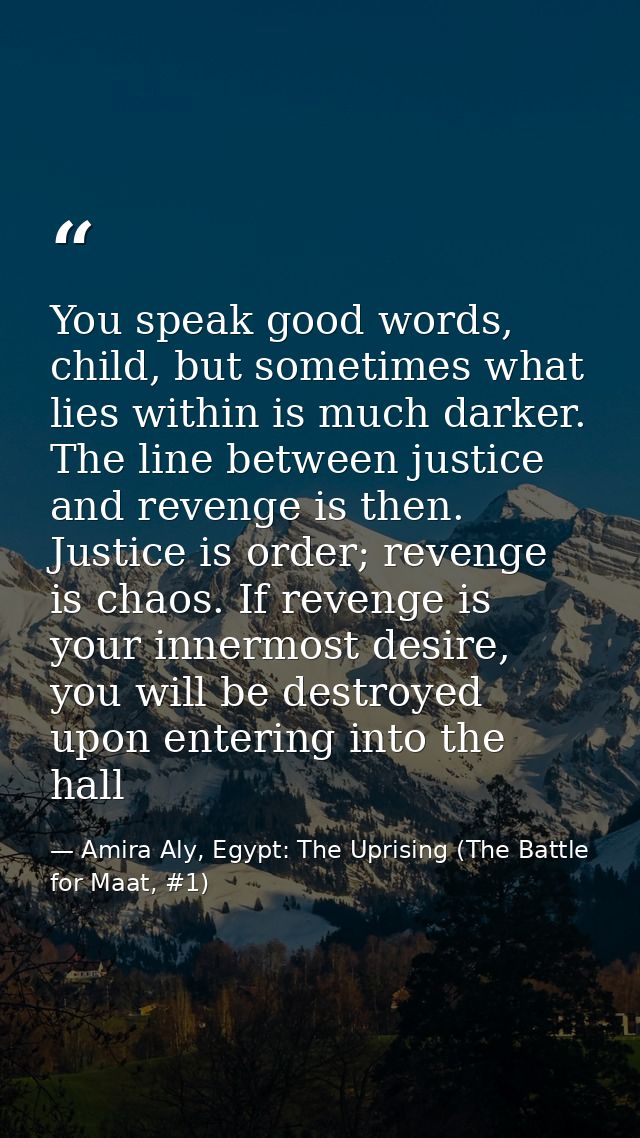 You speak good words, child, but sometimes what lies within is much darker. The line between justice and revenge is then — Amira Aly, Egypt: The Uprising (The Battle for Maat, #1)