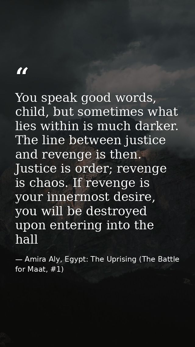 You speak good words, child, but sometimes what lies within is much darker. The line between justice and revenge is then — Amira Aly, Egypt: The Uprising (The Battle for Maat, #1)