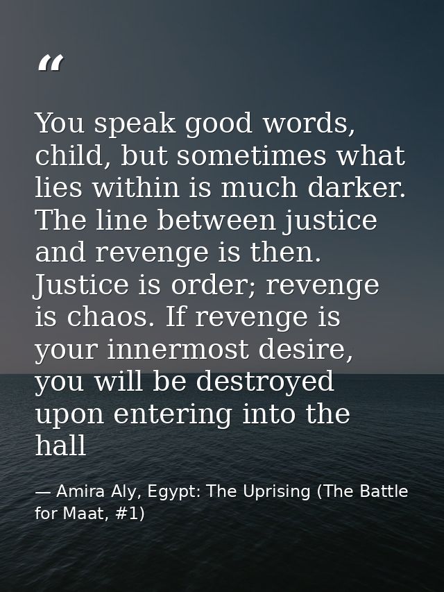 You speak good words, child, but sometimes what lies within is much darker. The line between justice and revenge is then — Amira Aly, Egypt: The Uprising (The Battle for Maat, #1)