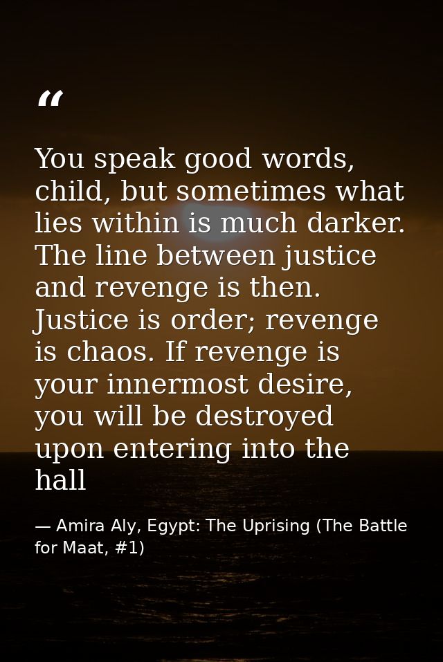 You speak good words, child, but sometimes what lies within is much darker. The line between justice and revenge is then — Amira Aly, Egypt: The Uprising (The Battle for Maat, #1)