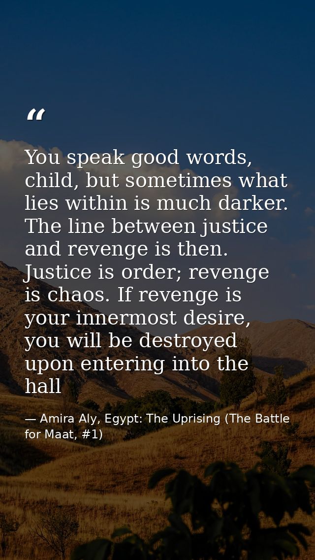 You speak good words, child, but sometimes what lies within is much darker. The line between justice and revenge is then — Amira Aly, Egypt: The Uprising (The Battle for Maat, #1)