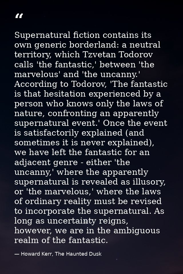 Supernatural fiction contains its own generic borderland: a neutral territory, which Tzvetan Todorov calls 'the fantasti — Howard Kerr, The Haunted Dusk