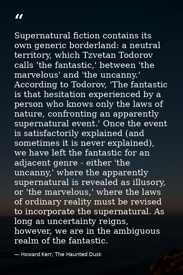 Supernatural fiction contains its own generic borderland: a neutral territory, which Tzvetan Todorov calls 'the fantasti — Howard Kerr, The Haunted Dusk