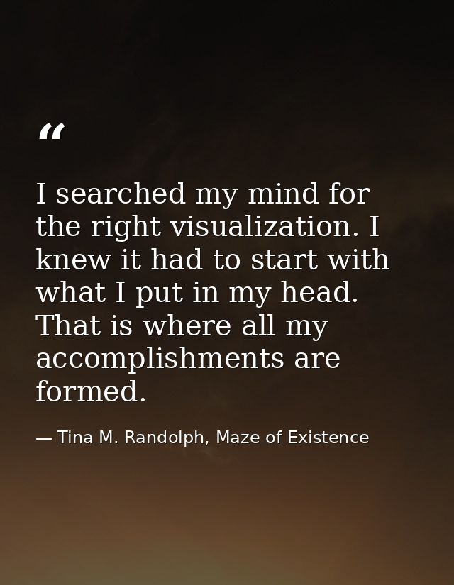 I searched my mind for the right visualization. I knew it had to start with what I put in my head. That is where all my  — Tina M. Randolph, Maze of Existence