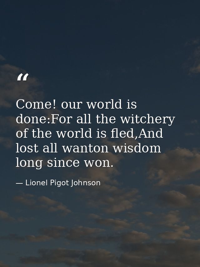 Come! our world is done:For all the witchery of the world is fled,And lost all wanton wisdom long since won. — Lionel Pigot Johnson