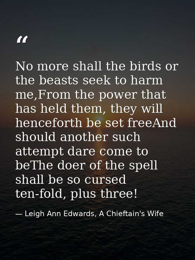 No more shall the birds or the beasts seek to harm me,From the power that has held them, they will henceforth be set fre — Leigh Ann Edwards, A Chieftain's Wife