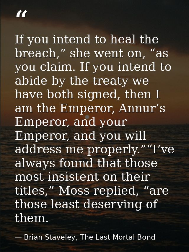 If you intend to heal the breach,” she went on, “as you claim. If you intend to abide by the treaty we have both signed, — Brian Staveley, The Last Mortal Bond